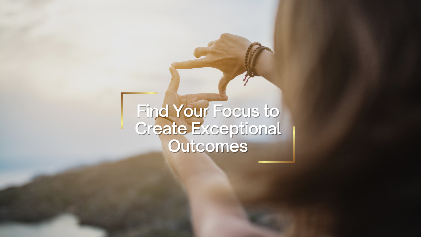 Person’s hands frame a sunset-hued background, drawing attention to the centered motivational text: 'Find Your Focus to Create Exceptional Outcomes' with gold corner marks nearby.